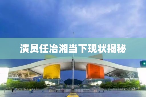 演员任冶湘当下现状揭秘