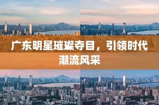 广东明星璀璨夺目，引领时代潮流风采