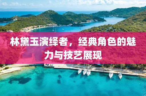 林黛玉演绎者，经典角色的魅力与技艺展现