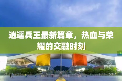 逍遥兵王最新篇章，热血与荣耀的交融时刻