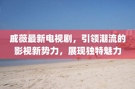 戚薇最新电视剧，引领潮流的影视新势力，展现独特魅力