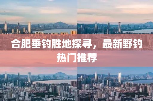 合肥垂钓胜地探寻，最新野钓热门推荐