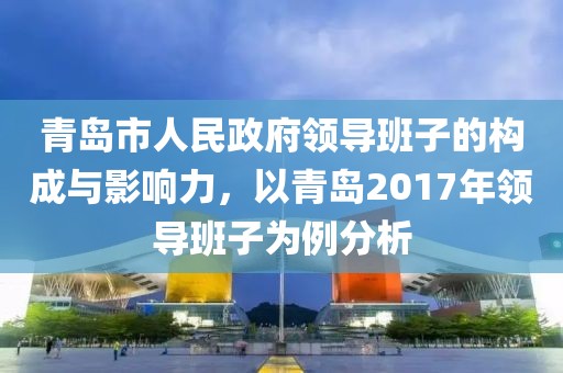 青岛市人民政府领导班子的构成与影响力，以青岛2017年领导班子为例分析