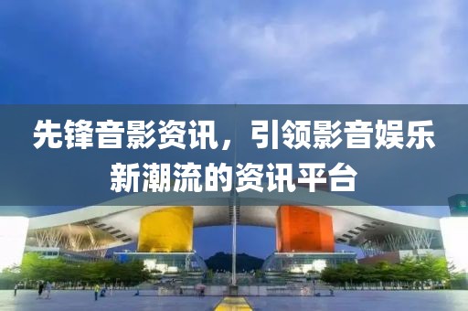 先锋音影资讯，引领影音娱乐新潮流的资讯平台