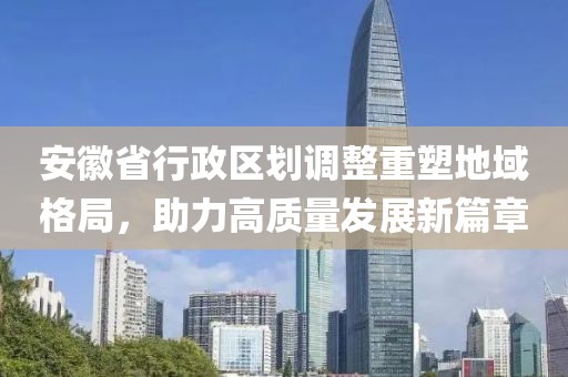 安徽省行政区划调整重塑地域格局，助力高质量发展新篇章