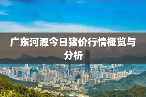 广东河源今日猪价行情概览与分析