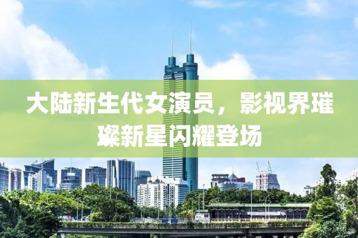 大陆新生代女演员，影视界璀璨新星闪耀登场