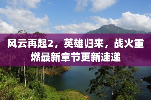 风云再起2，英雄归来，战火重燃最新章节更新速递