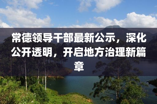 常德领导干部最新公示，深化公开透明，开启地方治理新篇章