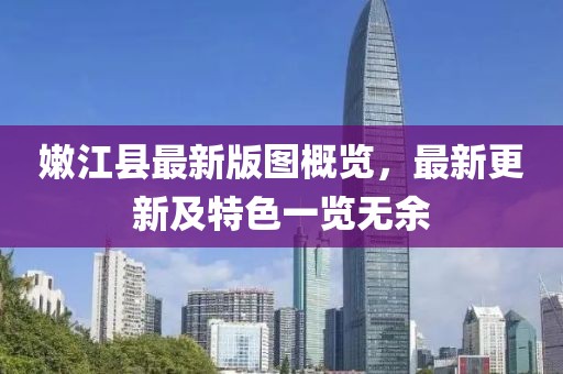 嫩江县最新版图概览，最新更新及特色一览无余