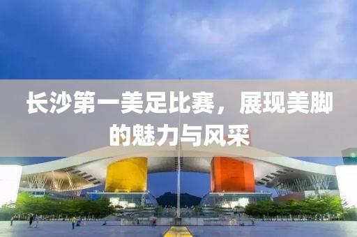 长沙第一美足比赛，展现美脚的魅力与风采