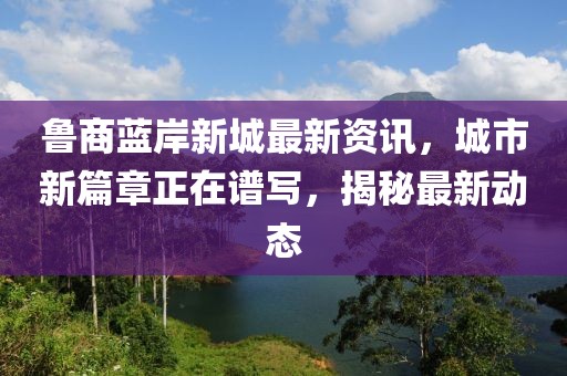 鲁商蓝岸新城最新资讯，城市新篇章正在谱写，揭秘最新动态