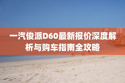 一汽俊派D60最新报价深度解析与购车指南全攻略