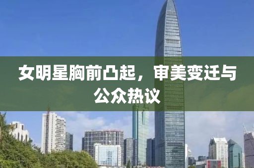 女明星胸前凸起，审美变迁与公众热议