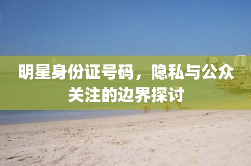 明星身份证号码，隐私与公众关注的边界探讨