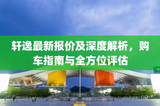 轩逸最新报价及深度解析，购车指南与全方位评估