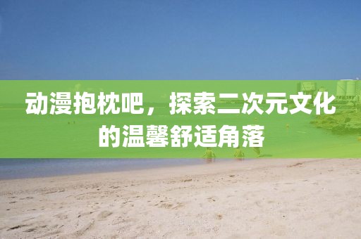 动漫抱枕吧，探索二次元文化的温馨舒适角落