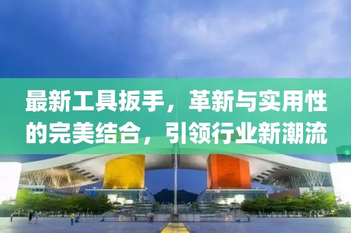 最新工具扳手，革新与实用性的完美结合，引领行业新潮流