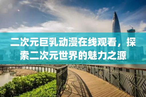 二次元巨乳动漫在线观看，探索二次元世界的魅力之源