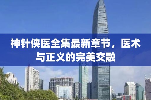 神针侠医全集最新章节，医术与正义的完美交融