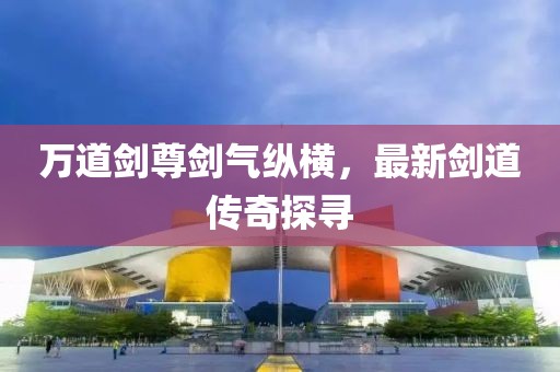 万道剑尊剑气纵横，最新剑道传奇探寻