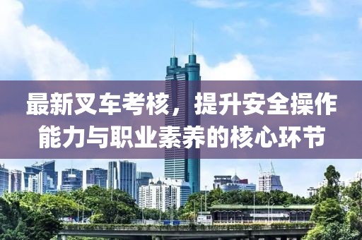 最新叉车考核，提升安全操作能力与职业素养的核心环节