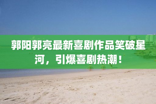 郭阳郭亮最新喜剧作品笑破星河，引爆喜剧热潮！