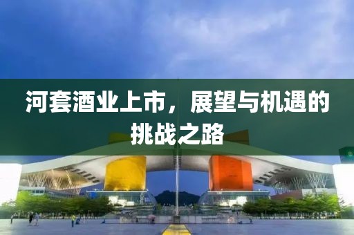 河套酒业上市，展望与机遇的挑战之路