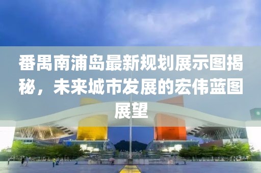 番禺南浦岛最新规划展示图揭秘，未来城市发展的宏伟蓝图展望