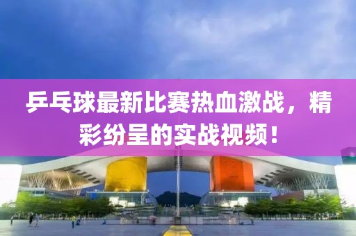 乒乓球最新比赛热血激战，精彩纷呈的实战视频！