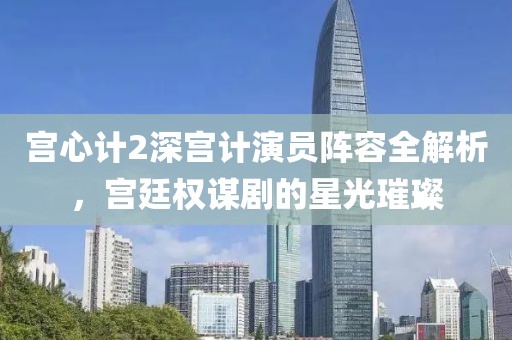 宫心计2深宫计演员阵容全解析，宫廷权谋剧的星光璀璨