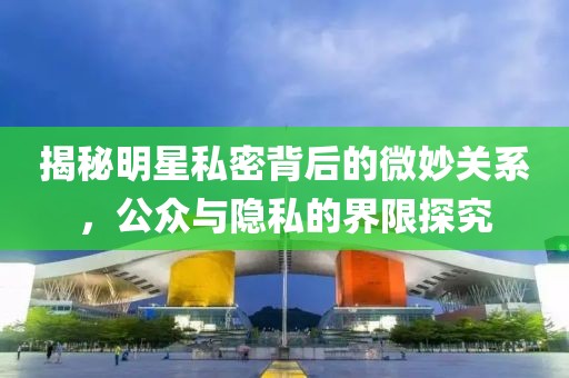 揭秘明星私密背后的微妙关系，公众与隐私的界限探究