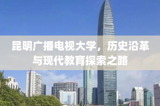 昆明广播电视大学，历史沿革与现代教育探索之路