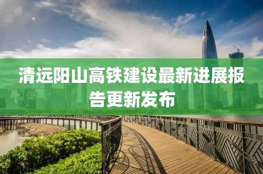 清远阳山高铁建设最新进展报告更新发布
