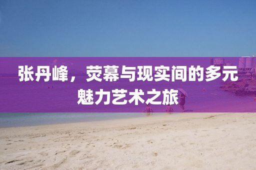 张丹峰，荧幕与现实间的多元魅力艺术之旅