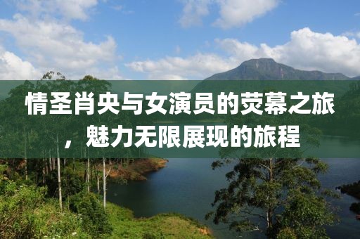 情圣肖央与女演员的荧幕之旅，魅力无限展现的旅程