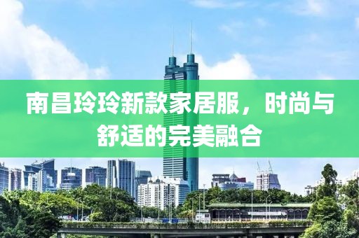 南昌玲玲新款家居服，时尚与舒适的完美融合