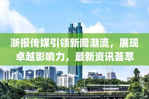 浙报传媒引领新闻潮流，展现卓越影响力，最新资讯荟萃