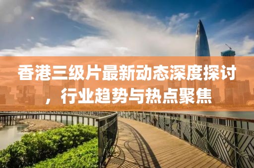 香港三级片最新动态深度探讨，行业趋势与热点聚焦