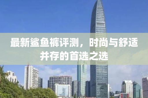 最新鲨鱼裤评测，时尚与舒适并存的首选之选