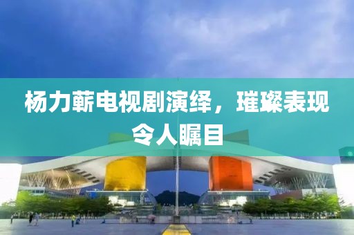 杨力蕲电视剧演绎，璀璨表现令人瞩目