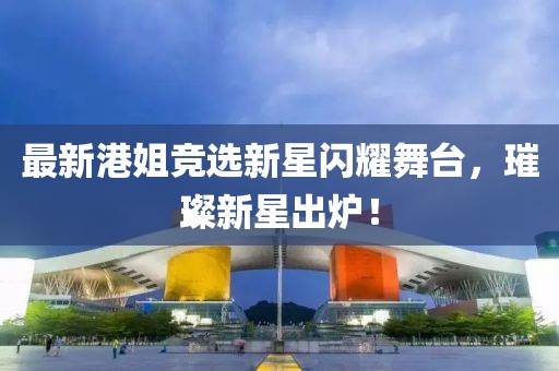 最新港姐竞选新星闪耀舞台，璀璨新星出炉！