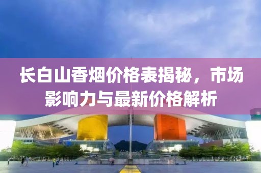 长白山香烟价格表揭秘，市场影响力与最新价格解析
