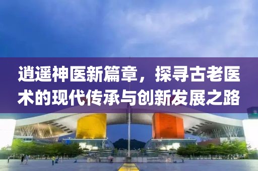 逍遥神医新篇章，探寻古老医术的现代传承与创新发展之路