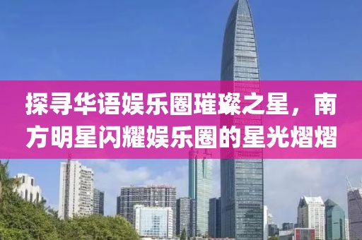探寻华语娱乐圈璀璨之星，南方明星闪耀娱乐圈的星光熠熠