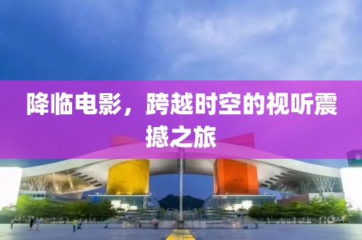 降临电影，跨越时空的视听震撼之旅