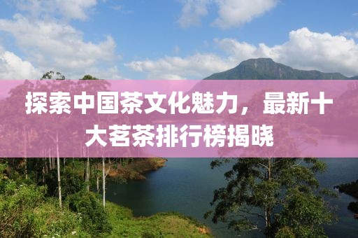 探索中国茶文化魅力，最新十大茗茶排行榜揭晓