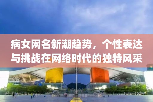 病女网名新潮趋势，个性表达与挑战在网络时代的独特风采