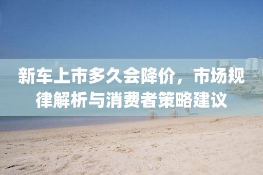 新车上市多久会降价，市场规律解析与消费者策略建议