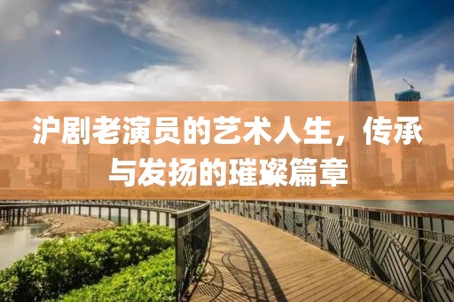 沪剧老演员的艺术人生，传承与发扬的璀璨篇章